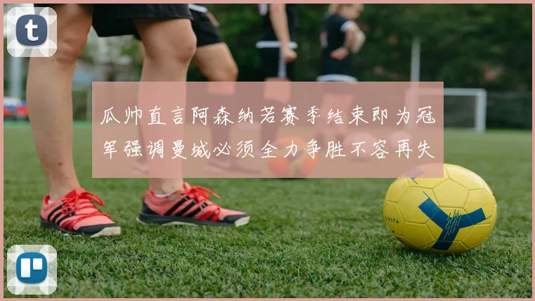 瓜帅直言阿森纳若赛季结束即为冠军强调曼城必须全力争胜不容再失分