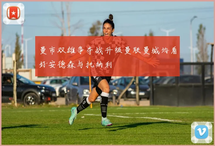 曼市双雄争夺战升级曼联曼城均看好安德森与托纳利