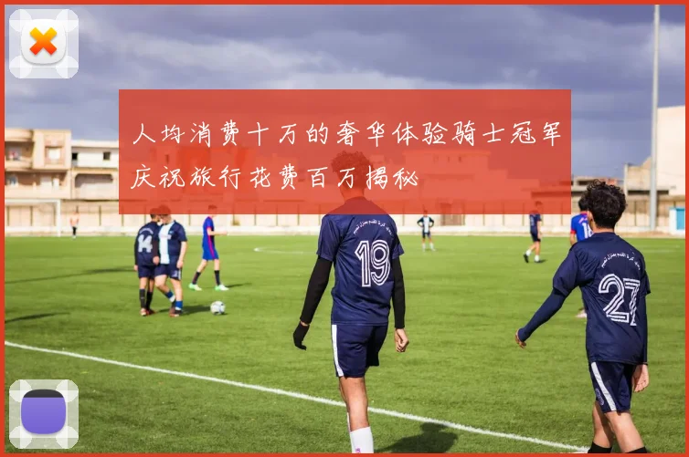 人均消费十万的奢华体验骑士冠军庆祝旅行花费百万揭秘