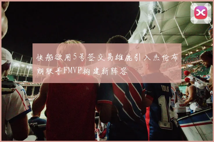 快船欲用5号签交易雄鹿引入杰伦布朗联手FMVP构建新阵容