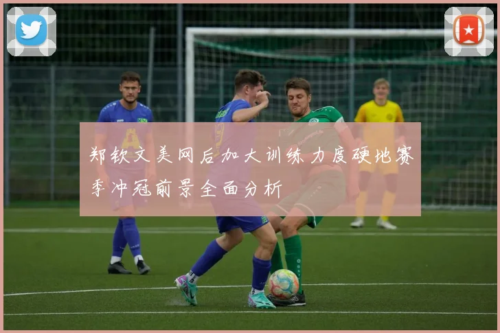 郑钦文美网后加大训练力度硬地赛季冲冠前景全面分析