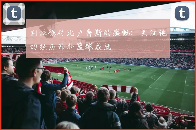 利拉德对比卢普斯的感慨：关注他的经历而非篮球成就