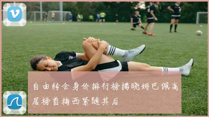 自由转会身价排行榜揭晓姆巴佩高居榜首梅西紧随其后