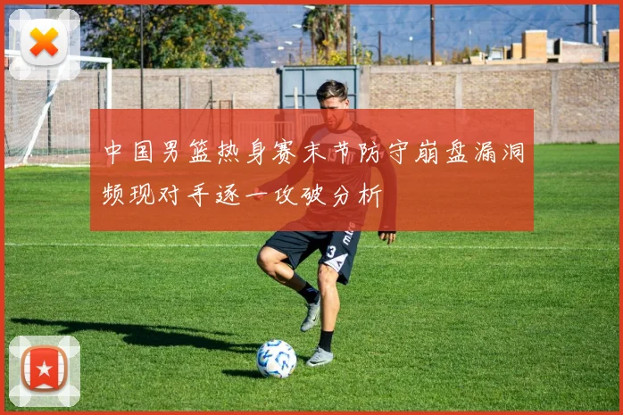 中国男篮热身赛末节防守崩盘漏洞频现对手逐一攻破分析