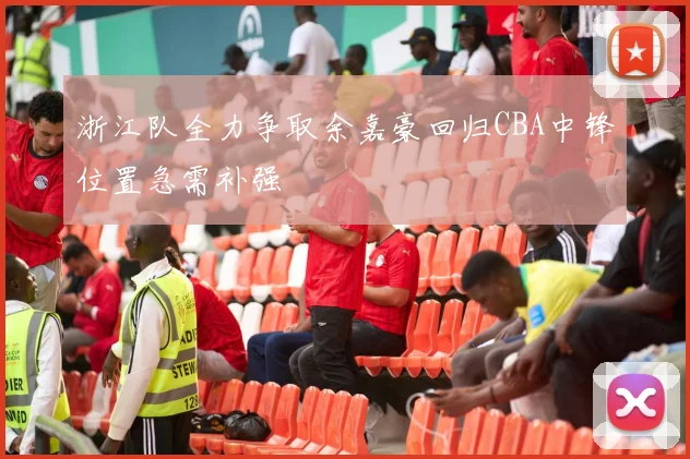 浙江队全力争取余嘉豪回归CBA中锋位置急需补强