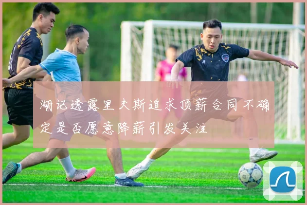 湖记透露里夫斯追求顶薪合同不确定是否愿意降薪引发关注