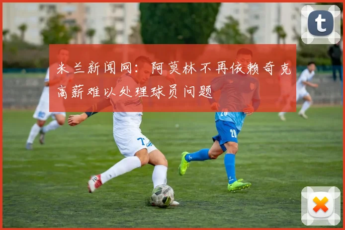 米兰新闻网：阿莫林不再依赖奇克高薪难以处理球员问题
