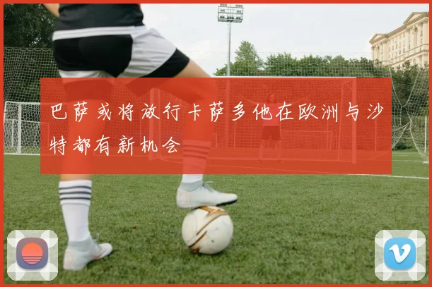 巴萨或将放行卡萨多他在欧洲与沙特都有新机会