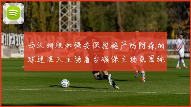 西汉姆联加强安保措施严防阿森纳球迷混入主场看台确保主场氛围纯粹