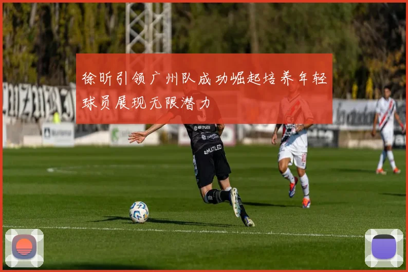 徐昕引领广州队成功崛起培养年轻球员展现无限潜力