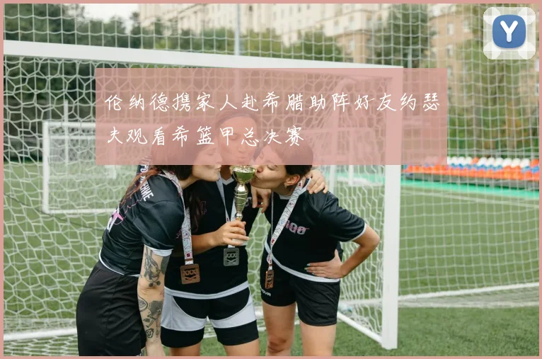 伦纳德携家人赴希腊助阵好友约瑟夫观看希篮甲总决赛
