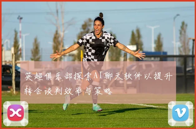 英超俱乐部探索AI聊天软件以提升转会谈判效率与策略