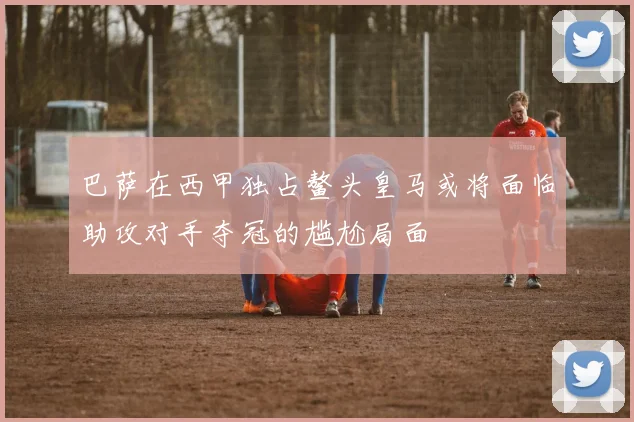 巴萨在西甲独占鳌头皇马或将面临助攻对手夺冠的尴尬局面