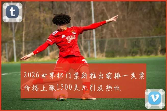 2026世界杯门票新推出前排一类票价格上涨1500美元引发热议