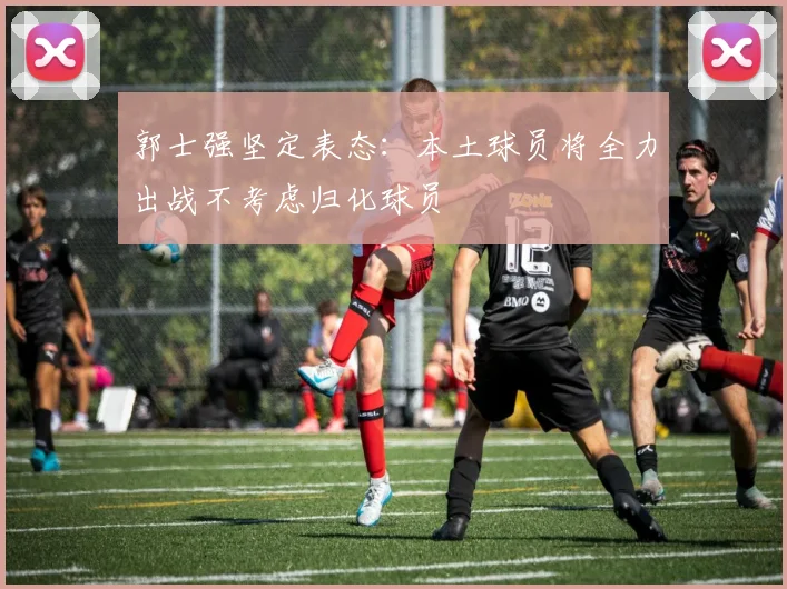 郭士强坚定表态：本土球员将全力出战不考虑归化球员