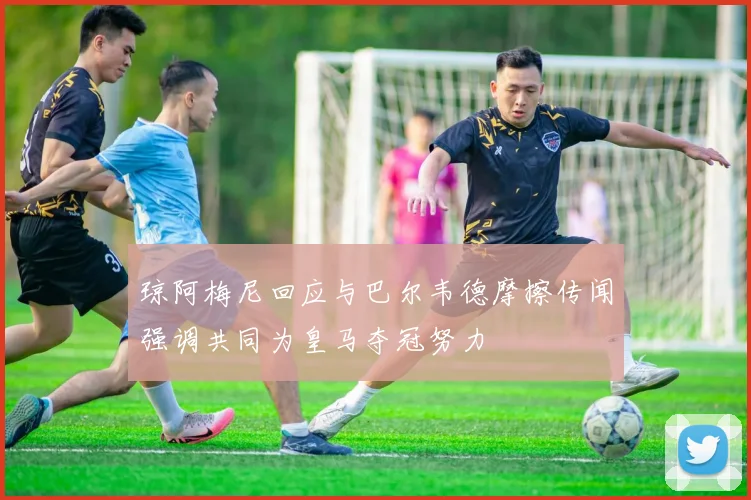 琼阿梅尼回应与巴尔韦德摩擦传闻强调共同为皇马夺冠努力