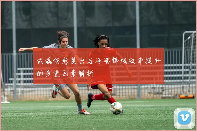 武磊伤愈复出后海港锋线效率提升的多重因素解析