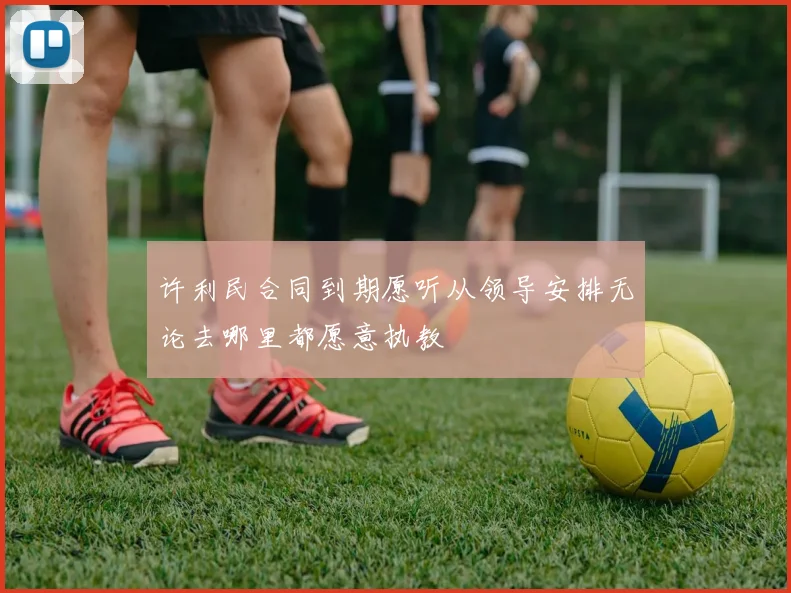 许利民合同到期愿听从领导安排无论去哪里都愿意执教
