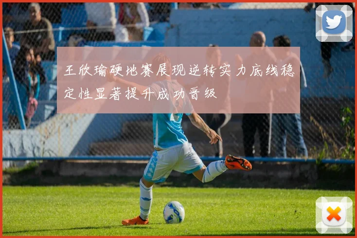 王欣瑜硬地赛展现逆转实力底线稳定性显著提升成功晋级