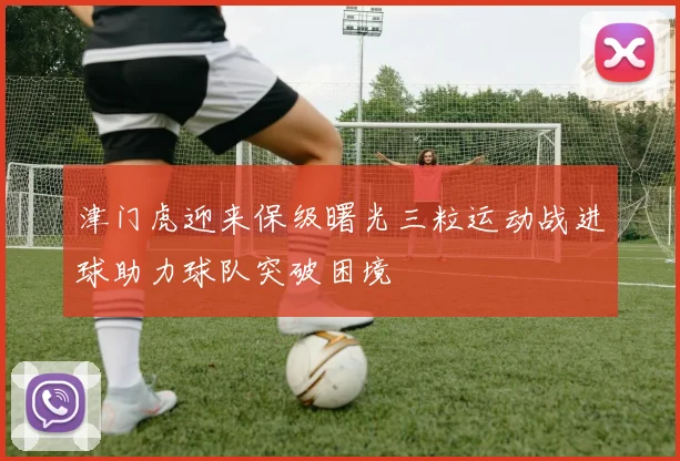 津门虎迎来保级曙光三粒运动战进球助力球队突破困境