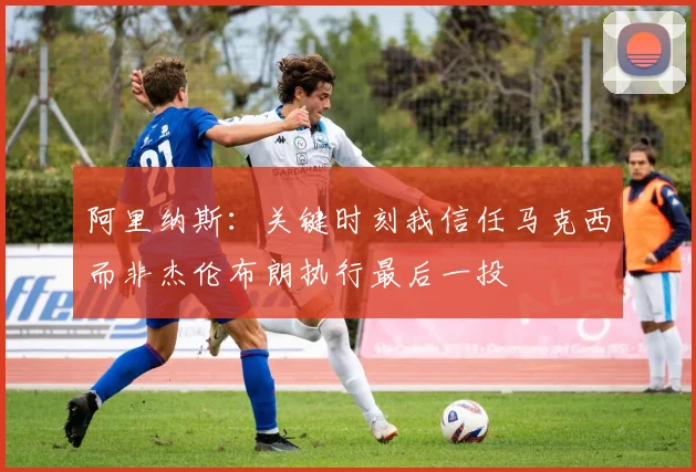 阿里纳斯：关键时刻我信任马克西而非杰伦布朗执行最后一投