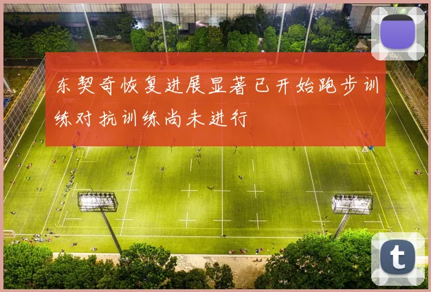 东契奇恢复进展显著已开始跑步训练对抗训练尚未进行