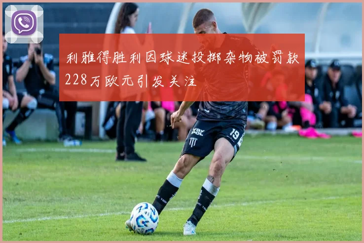 利雅得胜利因球迷投掷杂物被罚款228万欧元引发关注