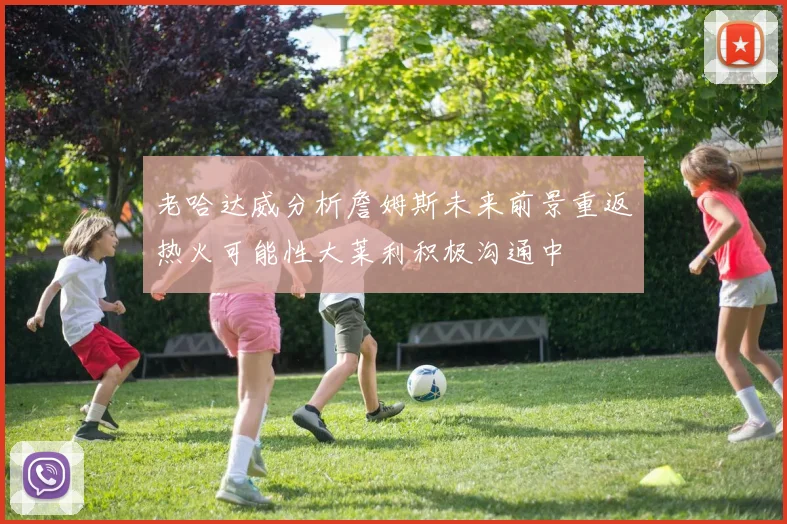 老哈达威分析詹姆斯未来前景重返热火可能性大莱利积极沟通中
