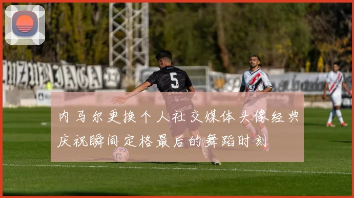 内马尔更换个人社交媒体头像经典庆祝瞬间定格最后的舞蹈时刻