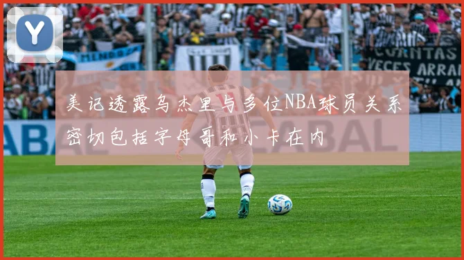 美记透露乌杰里与多位NBA球员关系密切包括字母哥和小卡在内